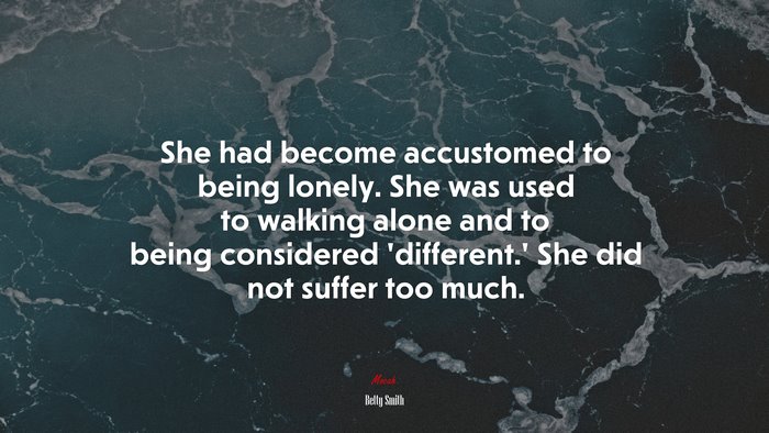 She had become accustomed to being lonely. She was used to walking alone and to being considered ‘different.’ She did not suffer too much. | Betty Smith quote