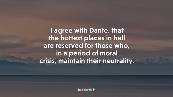 I agree with Dante, that the hottest places in hell are reserved for those who, in a period of moral crisis, maintain their neutrality. | Martin Luther King Jr. quote