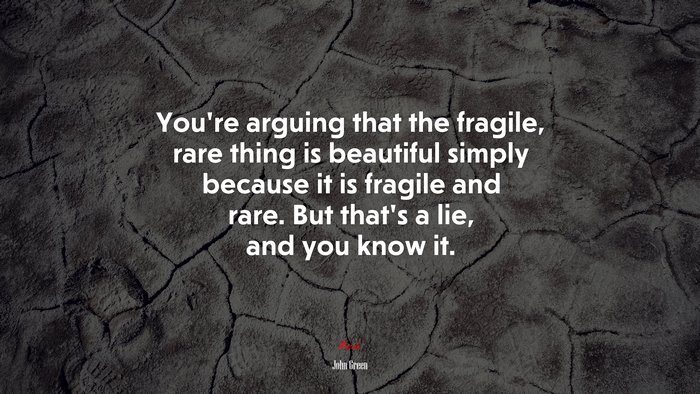 You’re arguing that the fragile, rare thing is beautiful simply because it is fragile and rare. But that’s a lie, and you know it. | John Green quote