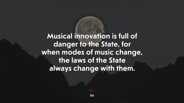 Musical innovation is full of danger to the State, for when modes of music change, the laws of the State always change with them. | Plato quote