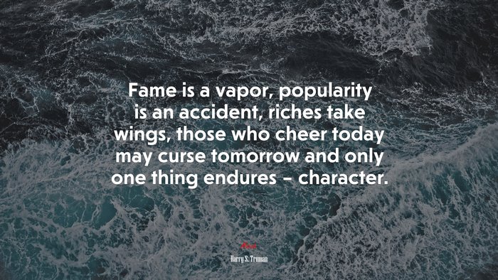 Fame is a vapor, popularity is an accident, riches take wings, those who cheer today may curse tomorrow and only one thing endures – character. | Harry S. Truman quote