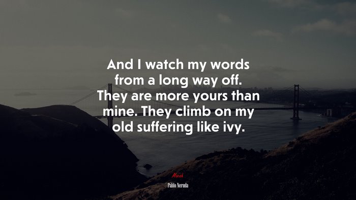 And I watch my words from a long way off. They are more yours than mine. They climb on my old suffering like ivy. | Pablo Neruda quote