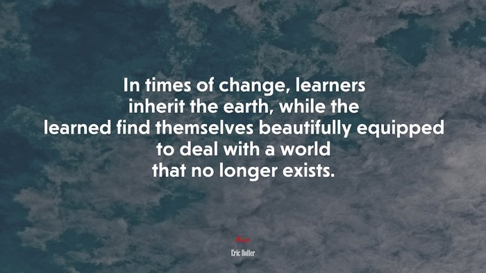 In times of change, learners inherit the earth, while the learned find themselves beautifully equipped to deal with a world that no longer exists. | Eric Hoffer quote