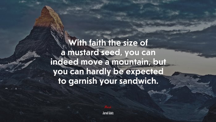 With faith the size of a mustard seed, you can indeed move a mountain, but you can hardly be expected to garnish your sandwich. | Jarod Kintz quote