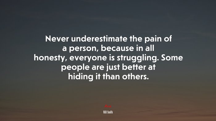 Never underestimate the pain of a person, because in all honesty, everyone is struggling. Some people are just better at hiding it than others. | Will Smith quote