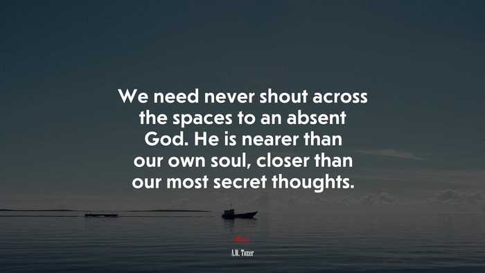 We need never shout across the spaces to an absent God. He is nearer than our own soul, closer than our most secret thoughts. | A.W. Tozer quote