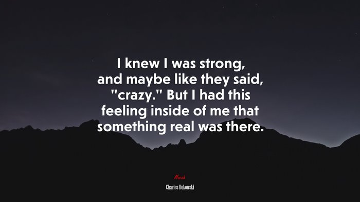 I knew I was strong, and maybe like they said, “crazy.” But I had this feeling inside of me that something real was there. | Charles Bukowski quote