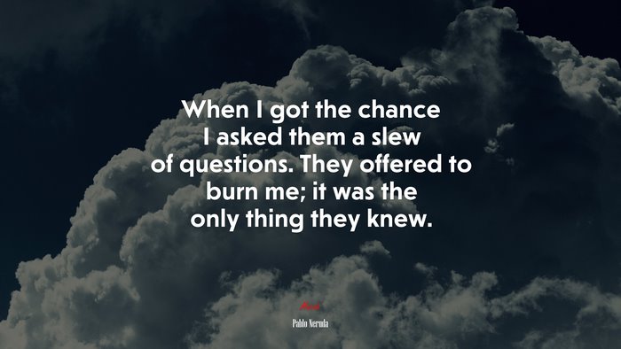 When I got the chance I asked them a slew of questions. They offered to burn me; it was the only thing they knew. | Pablo Neruda quote
