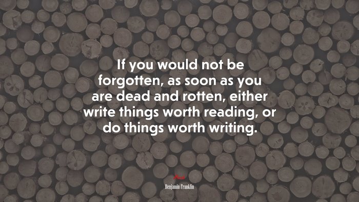 If you would not be forgotten, as soon as you are dead and rotten, either write things worth reading, or do things worth writing. | Benjamin Franklin quote