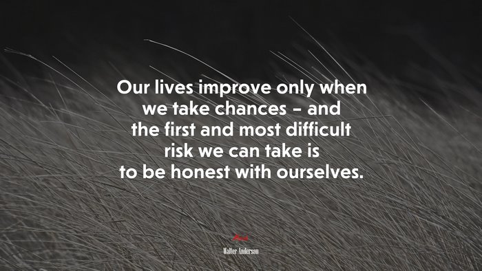 Our lives improve only when we take chances – and the first and most difficult risk we can take is to be honest with ourselves. | Walter Anderson quote