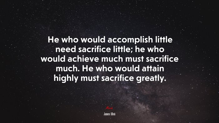 He who would accomplish little need sacrifice little; he who would achieve much must sacrifice much. He who would attain highly must sacrifice greatly. | James Allen quote