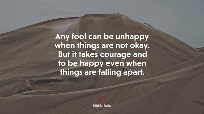 Any fool can be unhappy when things are not okay. But it takes courage and to be happy even when things are falling apart. | Sri Sri Ravi Shankar quote