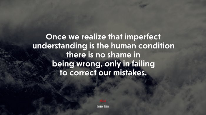 Once we realize that imperfect understanding is the human condition there is no shame in being wrong, only in failing to correct our mistakes. | George Soros quote