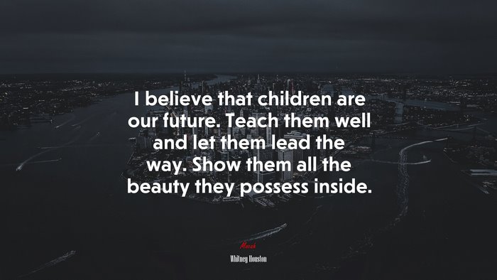 I believe that children are our future. Teach them well and let them lead the way. Show them all the beauty they possess inside. | Whitney Houston quote