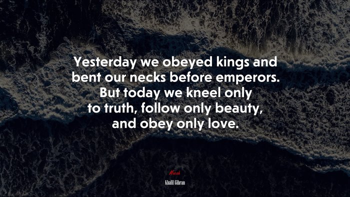 Yesterday we obeyed kings and bent our necks before emperors. But today we kneel only to truth, follow only beauty, and obey only love. | Khalil Gibran quote