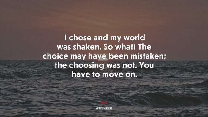 I chose and my world was shaken. So what? The choice may have been mistaken; the choosing was not. You have to move on. | Stephen Sondheim quote