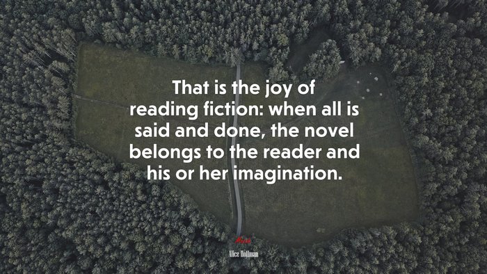 That is the joy of reading fiction: when all is said and done, the novel belongs to the reader and his or her imagination. | Alice Hoffman quote