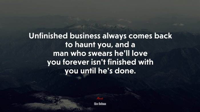 Unfinished business always comes back to haunt you, and a man who swears he’ll love you forever isn’t finished with you until he’s done. | Alice Hoffman quote