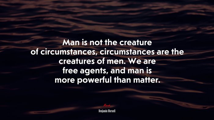 Man is not the creature of circumstances, circumstances are the creatures of men. We are free agents, and man is more powerful than matter. | Benjamin Disraeli quote