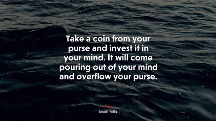 Take a coin from your purse and invest it in your mind. It will come pouring out of your mind and overflow your purse. | Benjamin Franklin quote