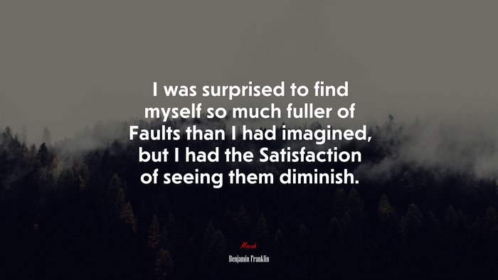 I was surprised to find myself so much fuller of Faults than I had imagined, but I had the Satisfaction of seeing them diminish. | Benjamin Franklin quote