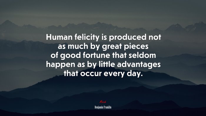 Human felicity is produced not as much by great pieces of good fortune that seldom happen as by little advantages that occur every day. | Benjamin Franklin quote