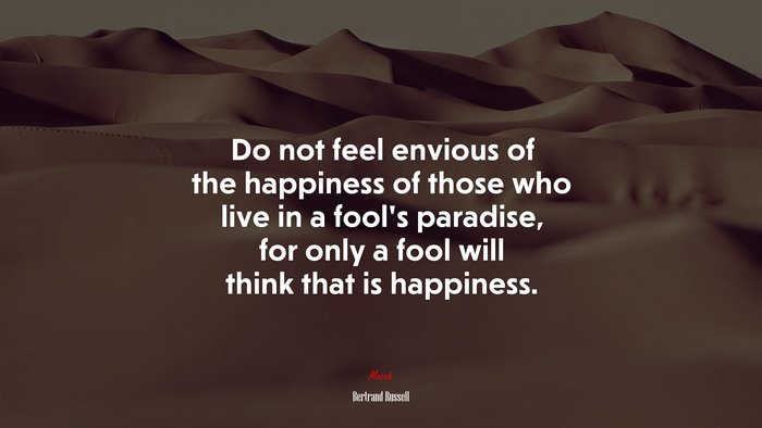 Do not feel envious of the happiness of those who live in a fool’s paradise, for only a fool will think that is happiness. | Bertrand Russell quote