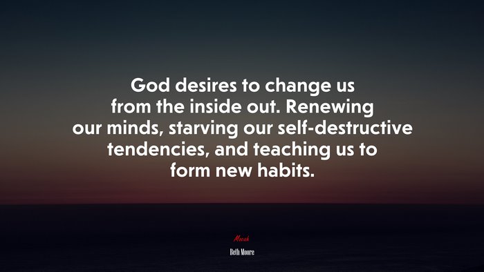 God desires to change us from the inside out. Renewing our minds, starving our self-destructive tendencies, and teaching us to form new habits. | Beth Moore quote