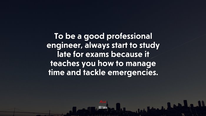 To be a good professional engineer, always start to study late for exams because it teaches you how to manage time and tackle emergencies. | Bill Gates quote