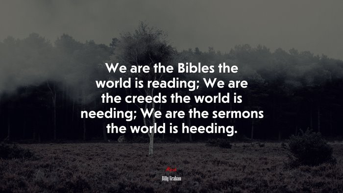 We are the Bibles the world is reading; We are the creeds the world is needing; We are the sermons the world is heeding. | Billy Graham quote