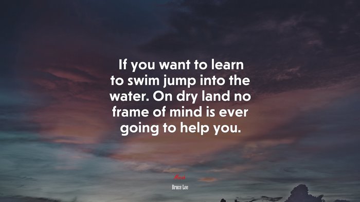 If you want to learn to swim jump into the water. On dry land no frame of mind is ever going to help you. | Bruce Lee quote