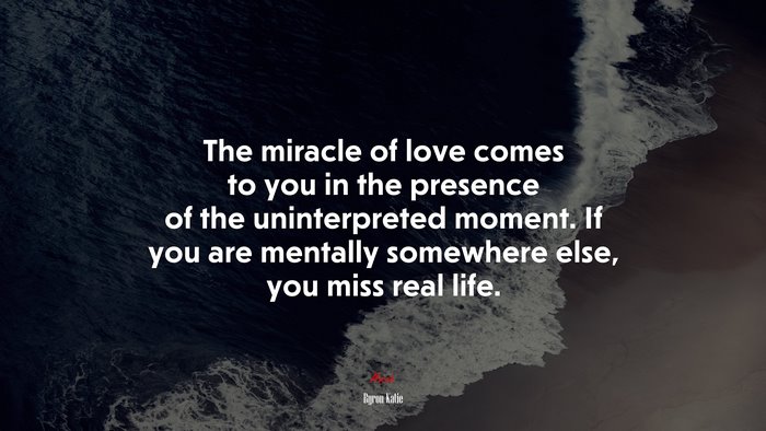 The miracle of love comes to you in the presence of the uninterpreted moment. If you are mentally somewhere else, you miss real life. | Byron Katie quote
