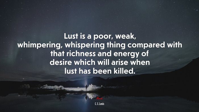 Lust is a poor, weak, whimpering, whispering thing compared with that richness and energy of desire which will arise when lust has been killed. | C. S. Lewis quote