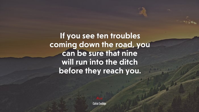 If you see ten troubles coming down the road, you can be sure that nine will run into the ditch before they reach you. | Calvin Coolidge quote