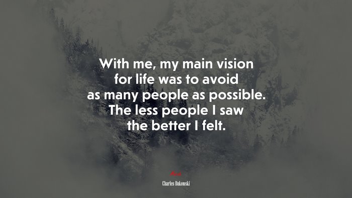 With me, my main vision for life was to avoid as many people as possible. The less people I saw the better I felt. | Charles Bukowski quote