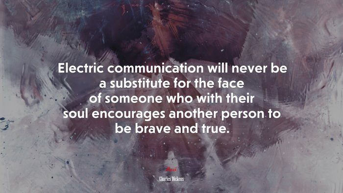 Electric communication will never be a substitute for the face of someone who with their soul encourages another person to be brave and true. | Charles Dickens quote