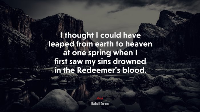I thought I could have leaped from earth to heaven at one spring when I first saw my sins drowned in the Redeemer’s blood. | Charles H. Spurgeon quote