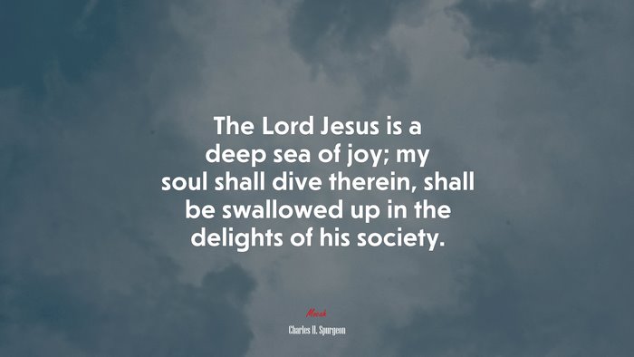 The Lord Jesus is a deep sea of joy; my soul shall dive therein, shall be swallowed up in the delights of his society. | Charles H. Spurgeon quote