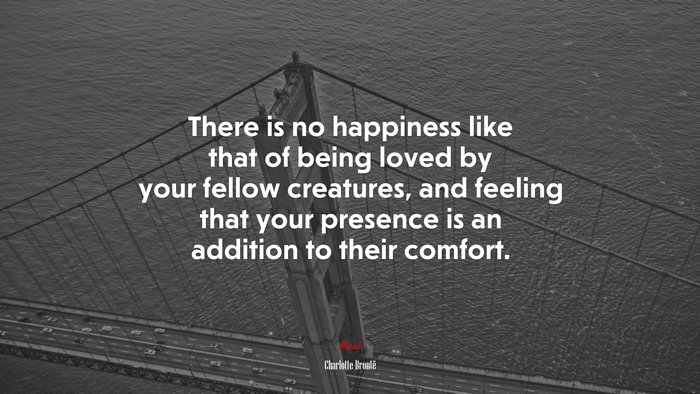 There is no happiness like that of being loved by your fellow creatures, and feeling that your presence is an addition to their comfort. | Charlotte Brontë quote