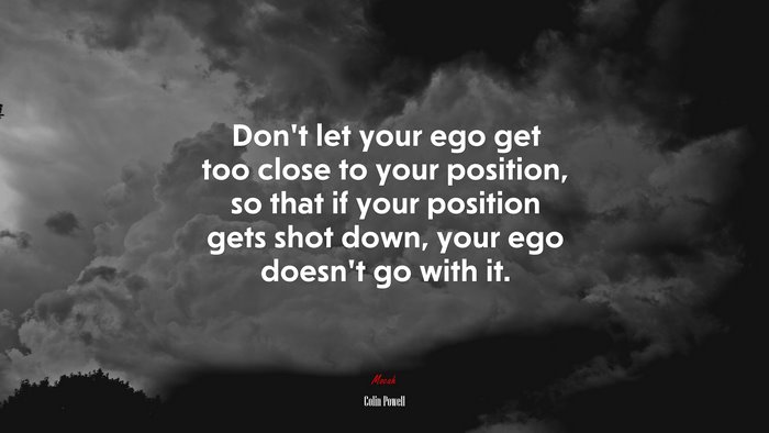 Don’t let your ego get too close to your position, so that if your position gets shot down, your ego doesn’t go with it. | Colin Powell quote