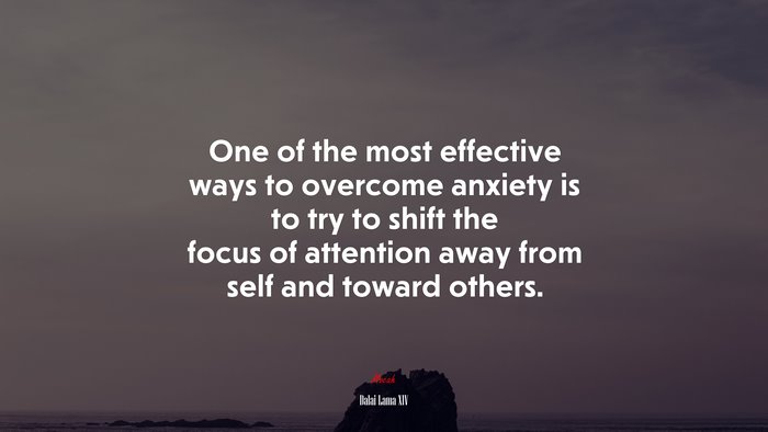 One of the most effective ways to overcome anxiety is to try to shift the focus of attention away from self and toward others. | Dalai Lama XIV quote