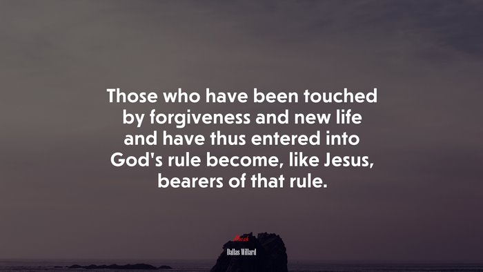 Those who have been touched by forgiveness and new life and have thus entered into God’s rule become, like Jesus, bearers of that rule. | Dallas Willard quote