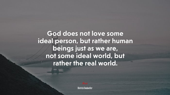 God does not love some ideal person, but rather human beings just as we are, not some ideal world, but rather the real world. | Dietrich Bonhoeffer quote