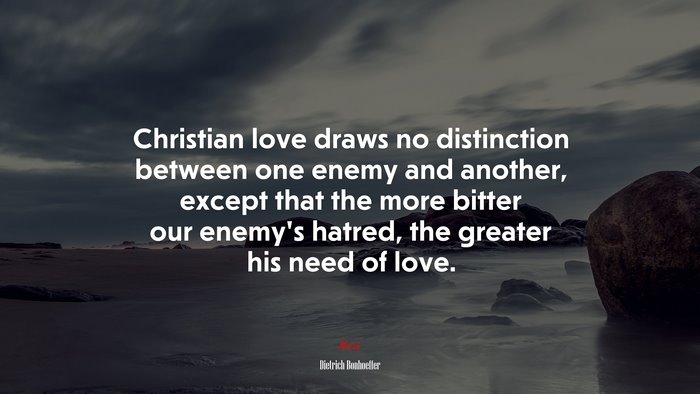 Christian love draws no distinction between one enemy and another, except that the more bitter our enemy’s hatred, the greater his need of love. | Dietrich Bonhoeffer quote