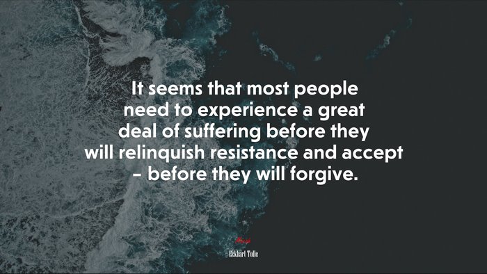 It seems that most people need to experience a great deal of suffering before they will relinquish resistance and accept – before they will forgive. | Eckhart Tolle quote