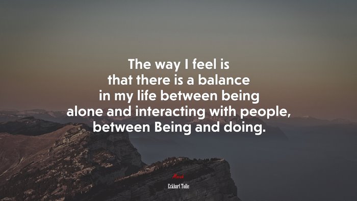 The way I feel is that there is a balance in my life between being alone and interacting with people, between Being and doing. | Eckhart Tolle quote