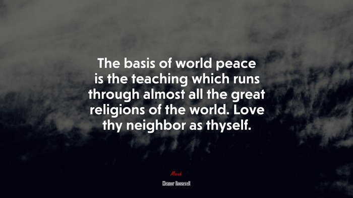 The basis of world peace is the teaching which runs through almost all the great religions of the world. Love thy neighbor as thyself. | Eleanor Roosevelt quote
