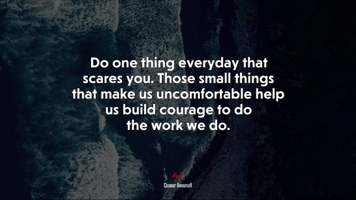 Do one thing everyday that scares you. Those small things that make us uncomfortable help us build courage to do the work we do. | Eleanor Roosevelt quote
