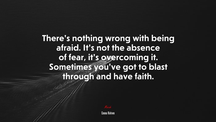 There’s nothing wrong with being afraid. It’s not the absence of fear, it’s overcoming it. Sometimes you’ve got to blast through and have faith. | Emma Watson quote