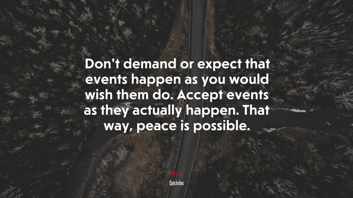 Don’t demand or expect that events happen as you would wish them do. Accept events as they actually happen. That way, peace is possible. | Epictetus quote